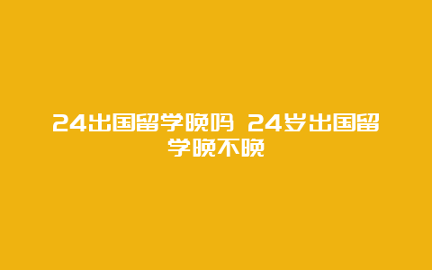 24出国留学晚吗 24岁出国留学晚不晚