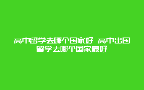 高中留学去哪个国家好 高中出国留学去哪个国家最好