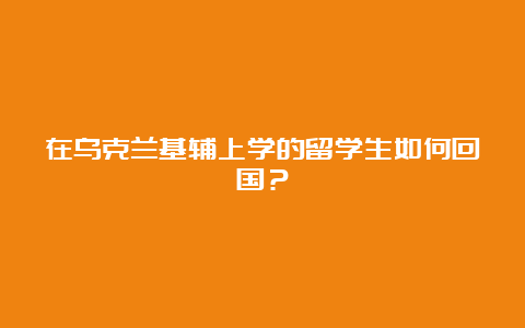 在乌克兰基辅上学的留学生如何回国？