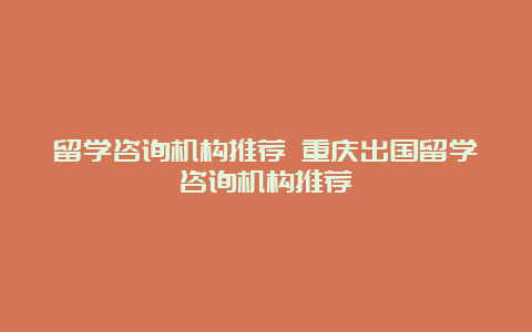 留学咨询机构推荐 重庆出国留学咨询机构推荐