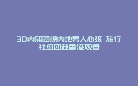 3D肉蒲团撩内地男人心弦 旅行社组团赴香港观看