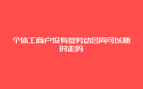 个体工商户没有签劳动合同可以随时走吗