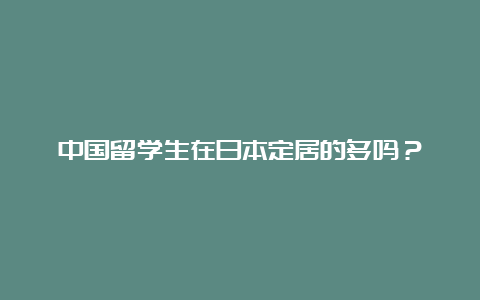 中国留学生在日本定居的多吗？