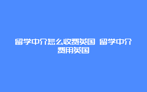 留学中介怎么收费英国 留学中介费用英国