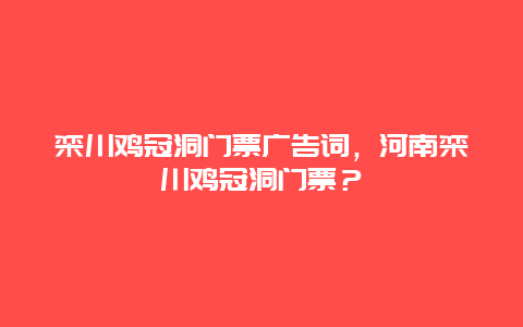 栾川鸡冠洞门票广告词，河南栾川鸡冠洞门票？