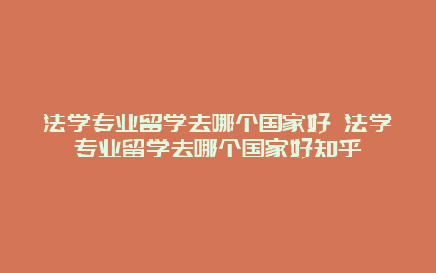 法学专业留学去哪个国家好 法学专业留学去哪个国家好知乎