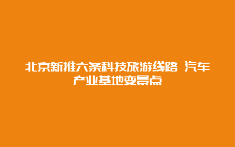 北京新推六条科技旅游线路 汽车产业基地变景点