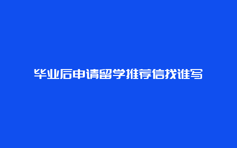 毕业后申请留学推荐信找谁写