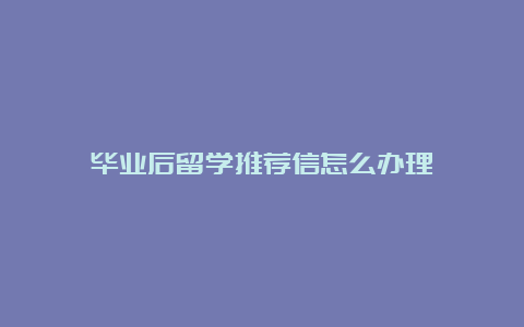 毕业后留学推荐信怎么办理