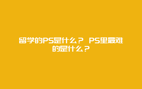 留学的PS是什么？ PS里最难的是什么？