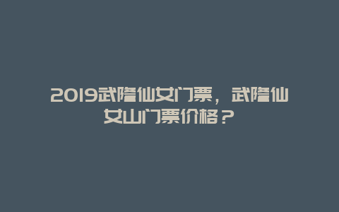 2019武隆仙女门票，武隆仙女山门票价格？