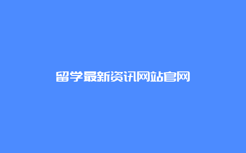 留学最新资讯网站官网