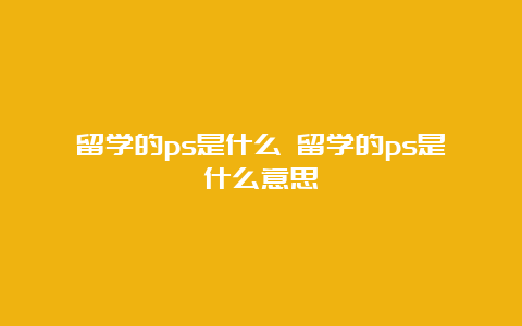 留学的ps是什么 留学的ps是什么意思