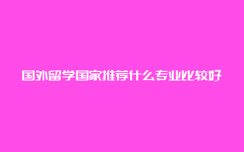 国外留学国家推荐什么专业比较好