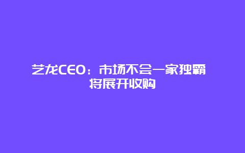 艺龙CEO：市场不会一家独霸 将展开收购