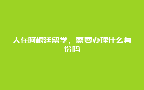 人在阿根廷留学，需要办理什么身份吗