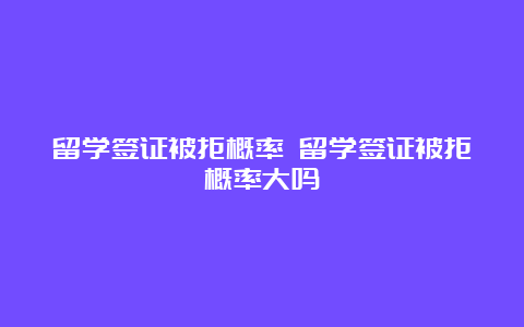 留学签证被拒概率 留学签证被拒概率大吗