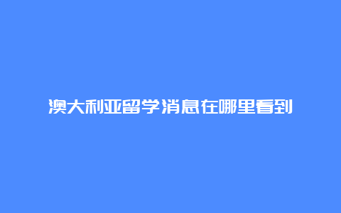 澳大利亚留学消息在哪里看到