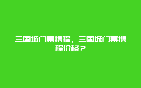 三国城门票携程，三国城门票携程价格？