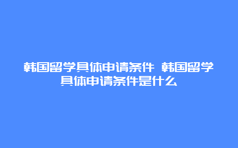 韩国留学具体申请条件 韩国留学具体申请条件是什么