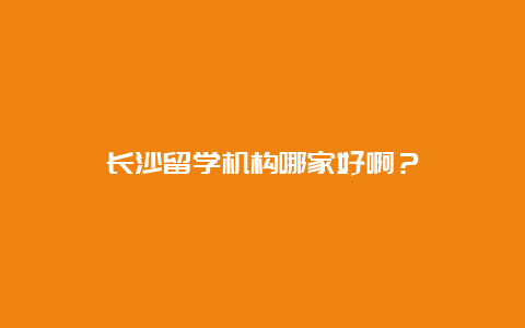 长沙留学机构哪家好啊？