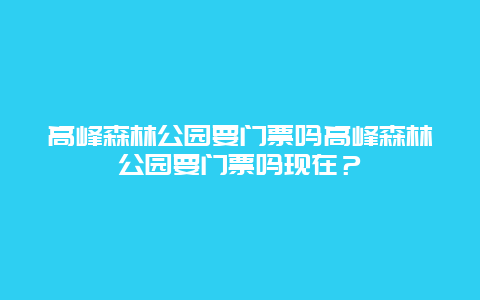 高峰森林公园要门票吗高峰森林公园要门票吗现在？