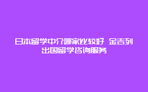 日本留学中介哪家比较好 金吉列出国留学咨询服务