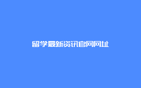 留学最新资讯官网网址