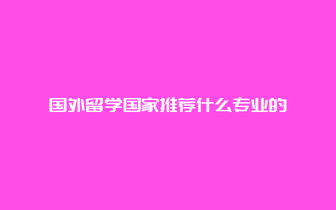 国外留学国家推荐什么专业的