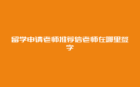 留学申请老师推荐信老师在哪里签字