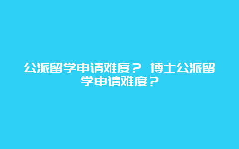 公派留学申请难度？ 博士公派留学申请难度？