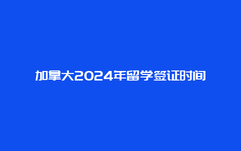 加拿大2024年留学签证时间