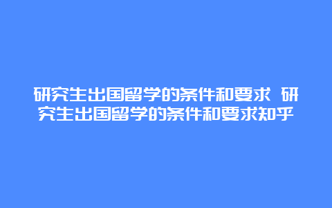 研究生出国留学的条件和要求 研究生出国留学的条件和要求知乎