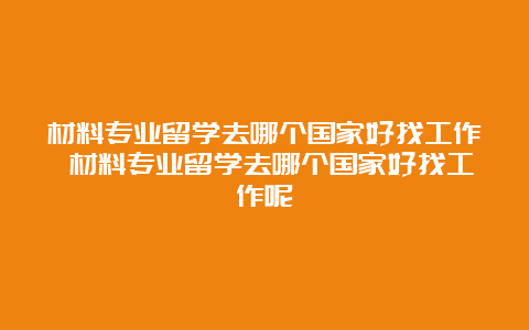 材料专业留学去哪个国家好找工作 材料专业留学去哪个国家好找工作呢