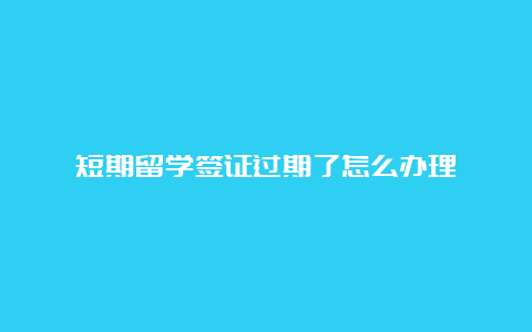 短期留学签证过期了怎么办理