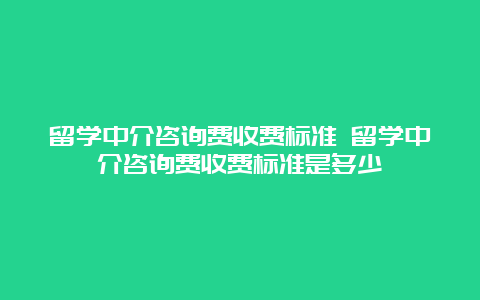 留学中介咨询费收费标准 留学中介咨询费收费标准是多少