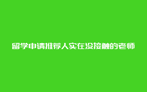 留学申请推荐人实在没接触的老师