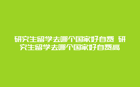 研究生留学去哪个国家好自费 研究生留学去哪个国家好自费高