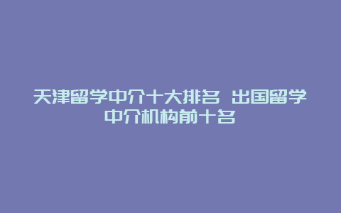 天津留学中介十大排名 出国留学中介机构前十名