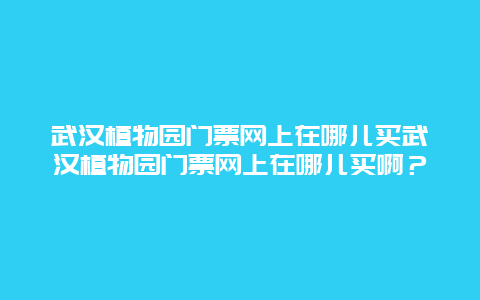 武汉植物园门票网上在哪儿买武汉植物园门票网上在哪儿买啊？