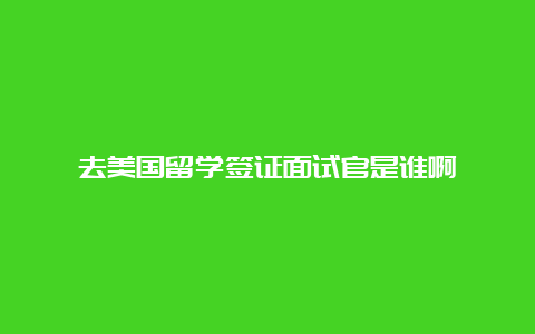 去美国留学签证面试官是谁啊