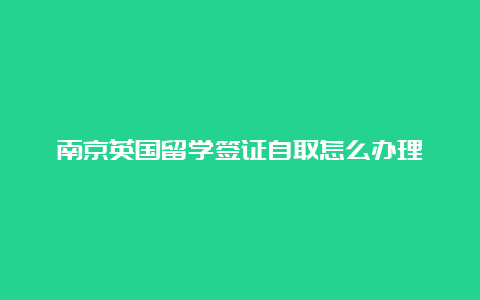 南京英国留学签证自取怎么办理