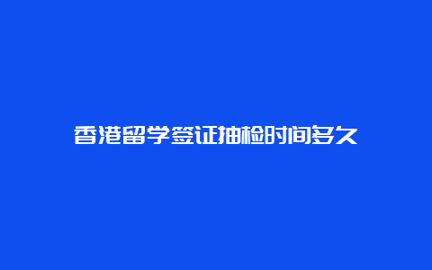 香港留学签证抽检时间多久