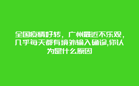 全国疫情好转，广州最近不乐观，几乎每天都有境外输入确诊,你认为是什么原因