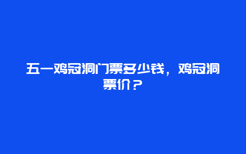 五一鸡冠洞门票多少钱，鸡冠洞票价？