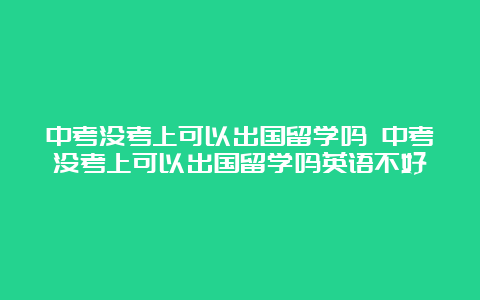 中考没考上可以出国留学吗 中考没考上可以出国留学吗英语不好