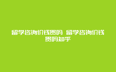 留学咨询价钱贵吗 留学咨询价钱贵吗知乎