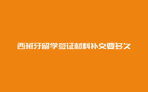 西班牙留学签证材料补交要多久