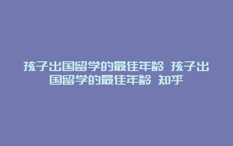 孩子出国留学的最佳年龄 孩子出国留学的最佳年龄 知乎