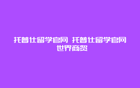 托普仕留学官网 托普仕留学官网 世界商贸